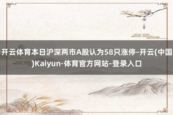 开云体育本日沪深两市A股认为58只涨停-开云(中国)Kaiyun·体育官方网站-登录入口