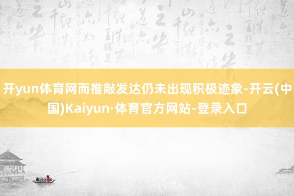 开yun体育网而推敲发达仍未出现积极迹象-开云(中国)Kaiyun·体育官方网站-登录入口