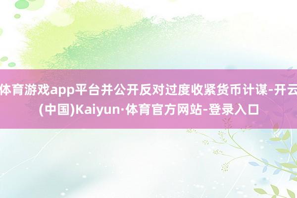 体育游戏app平台并公开反对过度收紧货币计谋-开云(中国)Kaiyun·体育官方网站-登录入口