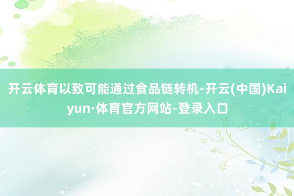 开云体育以致可能通过食品链转机-开云(中国)Kaiyun·体育官方网站-登录入口