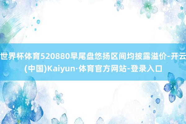 世界杯体育520880早尾盘悠扬区间均披露溢价-开云(中国)Kaiyun·体育官方网站-登录入口