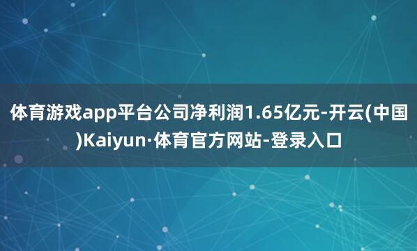 体育游戏app平台公司净利润1.65亿元-开云(中国)Kaiyun·体育官方网站-登录入口