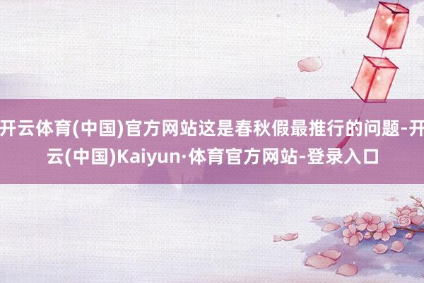 开云体育(中国)官方网站这是春秋假最推行的问题-开云(中国)Kaiyun·体育官方网站-登录入口