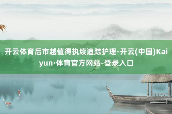 开云体育后市越值得执续追踪护理-开云(中国)Kaiyun·体育官方网站-登录入口