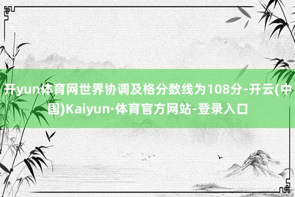 开yun体育网世界协调及格分数线为108分-开云(中国)Kaiyun·体育官方网站-登录入口