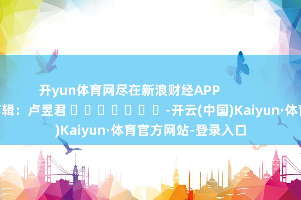 开yun体育网尽在新浪财经APP            						包袱剪辑：卢昱君 							-开云(中国)Kaiyun·体育官方网站-登录入口