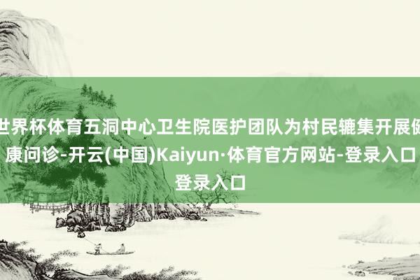 世界杯体育五洞中心卫生院医护团队为村民辘集开展健康问诊-开云(中国)Kaiyun·体育官方网站-登录入口