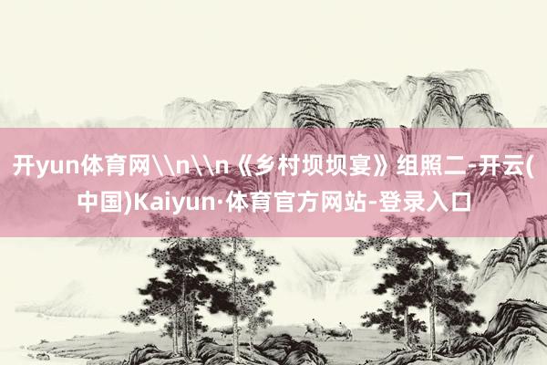 开yun体育网\n\n《乡村坝坝宴》组照二-开云(中国)Kaiyun·体育官方网站-登录入口