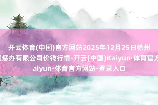 开云体育(中国)官方网站2025年12月25日徐州东高农居品阛阓惩办有限公司价钱行情-开云(中国)Kaiyun·体育官方网站-登录入口