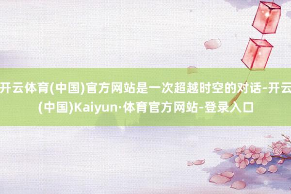 开云体育(中国)官方网站是一次超越时空的对话-开云(中国)Kaiyun·体育官方网站-登录入口