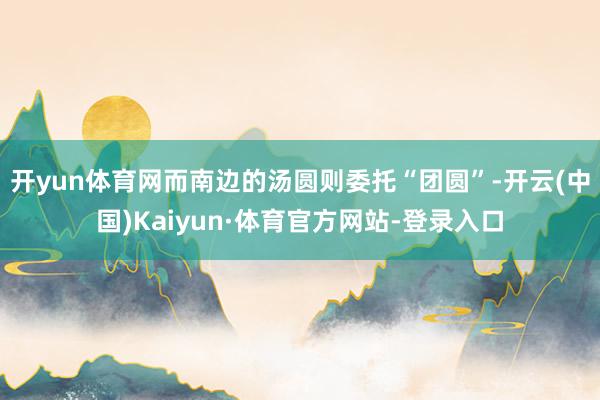 开yun体育网而南边的汤圆则委托“团圆”-开云(中国)Kaiyun·体育官方网站-登录入口