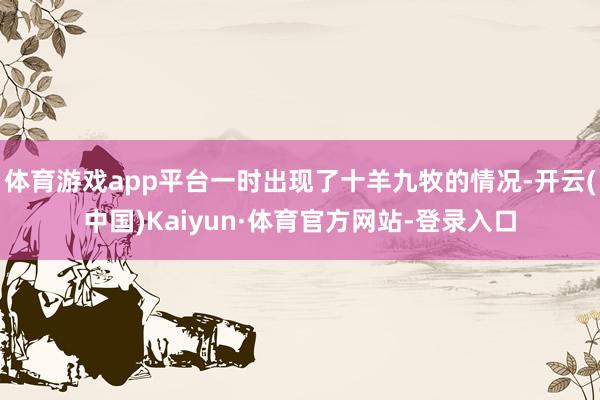 体育游戏app平台一时出现了十羊九牧的情况-开云(中国)Kaiyun·体育官方网站-登录入口