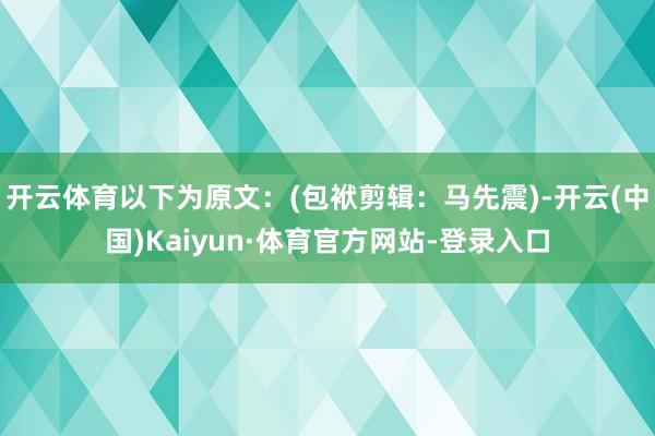 开云体育以下为原文：(包袱剪辑：马先震)-开云(中国)Kaiyun·体育官方网站-登录入口