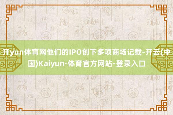 开yun体育网他们的IPO创下多项商场记载-开云(中国)Kaiyun·体育官方网站-登录入口
