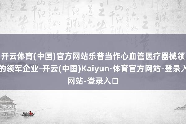开云体育(中国)官方网站乐普当作心血管医疗器械领域的领军企业-开云(中国)Kaiyun·体育官方网站-登录入口