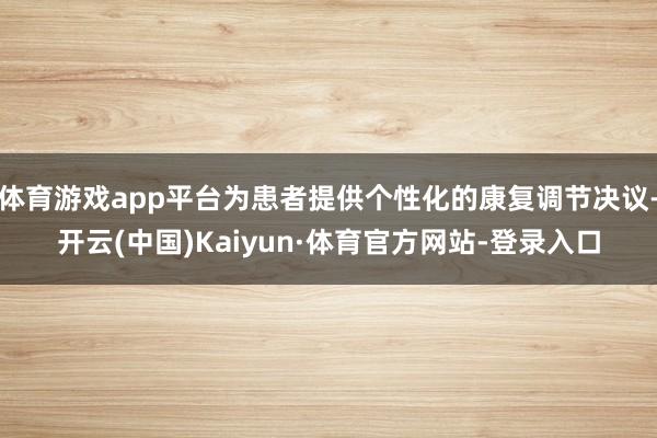 体育游戏app平台为患者提供个性化的康复调节决议-开云(中国)Kaiyun·体育官方网站-登录入口