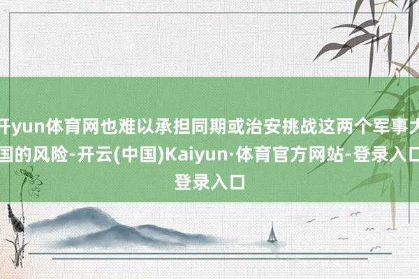 开yun体育网也难以承担同期或治安挑战这两个军事大国的风险-开云(中国)Kaiyun·体育官方网站-登录入口