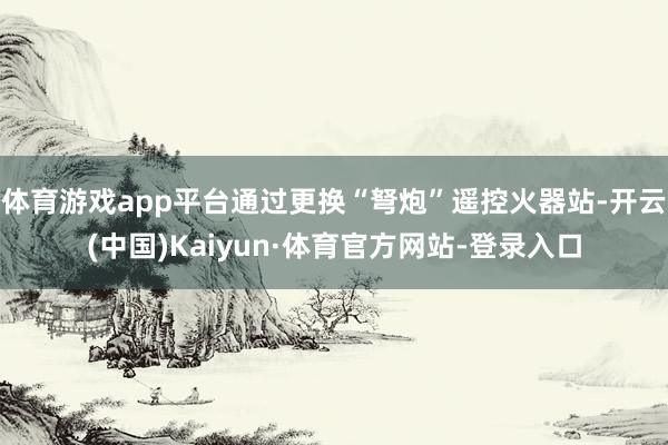 体育游戏app平台通过更换“弩炮”遥控火器站-开云(中国)Kaiyun·体育官方网站-登录入口