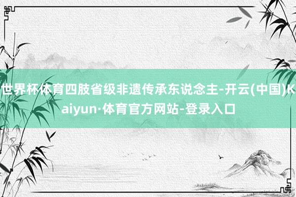 世界杯体育四肢省级非遗传承东说念主-开云(中国)Kaiyun·体育官方网站-登录入口